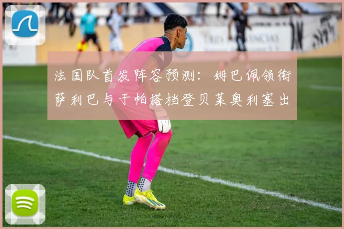 法国队首发阵容预测：姆巴佩领衔萨利巴与于帕搭档登贝莱奥利塞出战