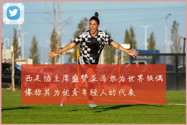 西足协主席盛赞亚马尔为世界级偶像称其为优秀年轻人的代表
