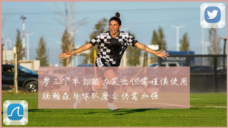 廖三宁单打能力突出但需谨慎使用杨瀚森与球队磨合仍需加强