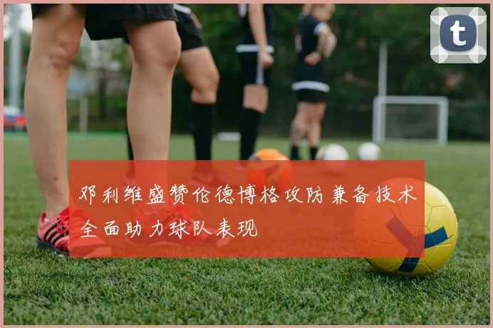 邓利维盛赞伦德博格攻防兼备技术全面助力球队表现