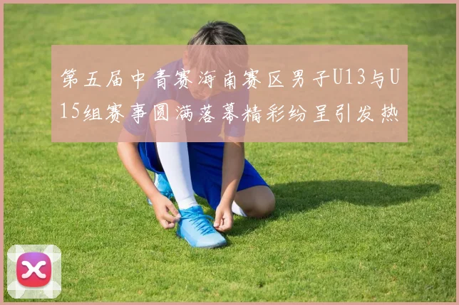 第五届中青赛海南赛区男子U13与U15组赛事圆满落幕精彩纷呈引发热烈反响