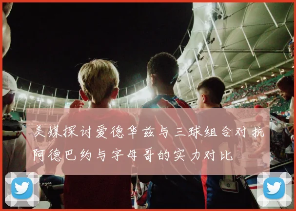 美媒探讨爱德华兹与三球组合对抗阿德巴约与字母哥的实力对比