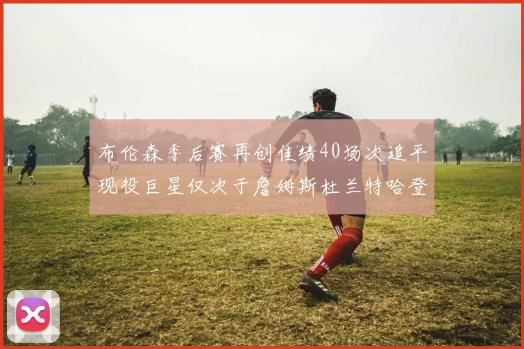 布伦森季后赛再创佳绩40场次追平现役巨星仅次于詹姆斯杜兰特哈登