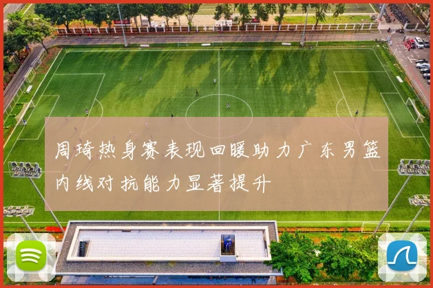 周琦热身赛表现回暖助力广东男篮内线对抗能力显著提升